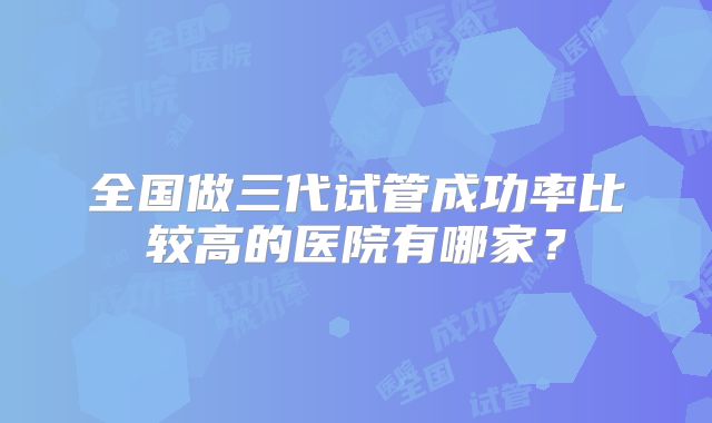 全国做三代试管成功率比较高的医院有哪家？