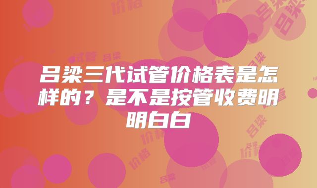 吕梁三代试管价格表是怎样的?是不是按管收费明明白白