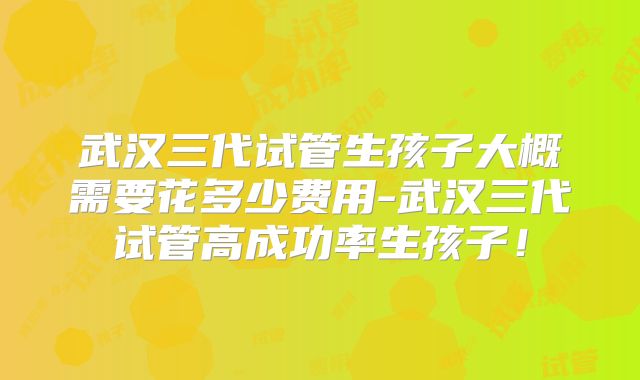 武汉三代试管生孩子大概需要花多少费用-武汉三代试管高成功率生孩子！