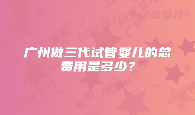 广州做三代试管婴儿的总费用是多少？