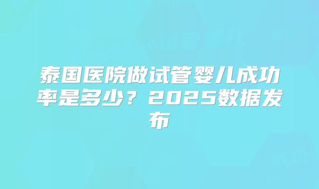 泰国医院做试管婴儿成功率是多少？2025数据发布
