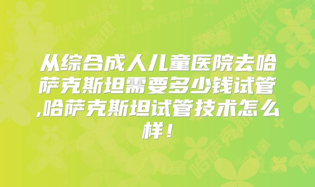 从综合成人儿童医院去哈萨克斯坦需要多少钱试管,哈萨克斯坦试管技术怎么样！