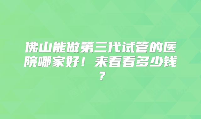 佛山能做第三代试管的医院哪家好！来看看多少钱？
