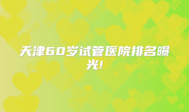 天津60岁试管医院排名曝光!