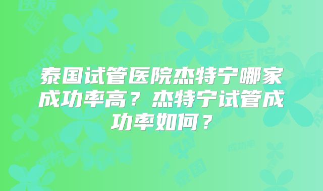 泰国试管医院杰特宁哪家成功率高？杰特宁试管成功率如何？