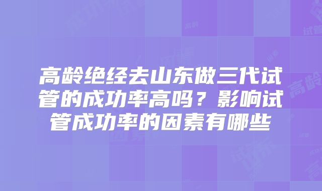 高龄绝经去山东做三代试管的成功率高吗?影响试管成功率的因素有哪些