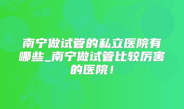 南宁做试管的私立医院有哪些_南宁做试管比较厉害的医院！