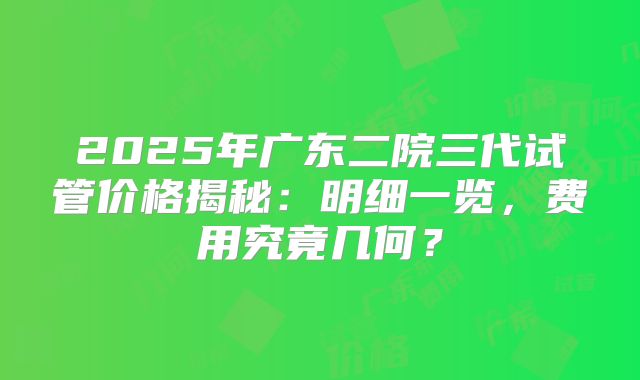 2025年广东二院三代试管价格揭秘:明细一览,费用究竟几何?