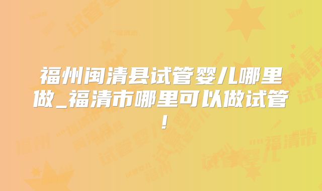 福州闽清县试管婴儿哪里做_福清市哪里可以做试管！