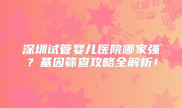深圳试管婴儿医院哪家强？基因筛查攻略全解析！