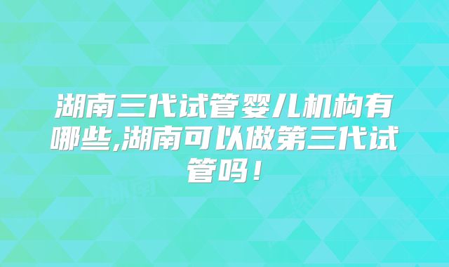 湖南三代试管婴儿机构有哪些,湖南可以做第三代试管吗！