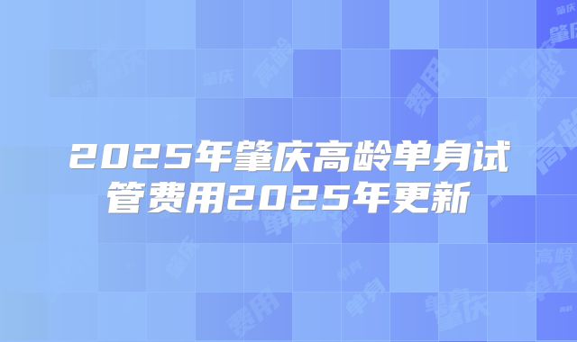 2025年肇庆高龄单身试管费用2025年更新