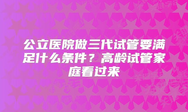 公立医院做三代试管要满足什么条件?高龄试管家庭看过来