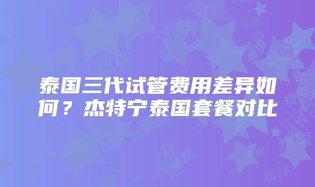 泰国三代试管费用差异如何？杰特宁泰国套餐对比
