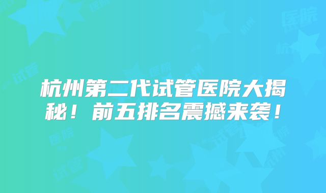 杭州第二代试管医院大揭秘!前五排名震撼来袭!
