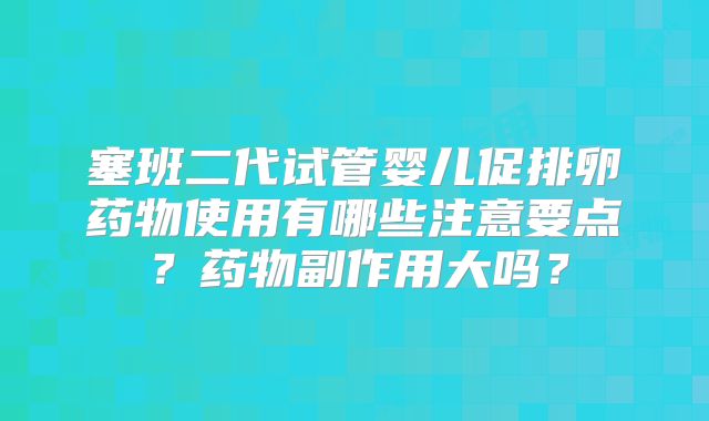 塞班二代试管婴儿促排卵药物使用有哪些注意要点？药物副作用大吗？