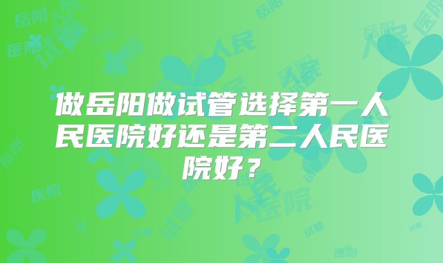 做岳阳做试管选择第一人民医院好还是第二人民医院好?