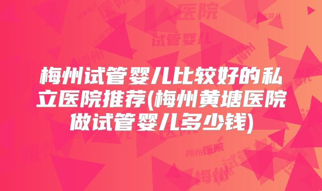 梅州试管婴儿比较好的私立医院推荐(梅州黄塘医院做试管婴儿多少钱)