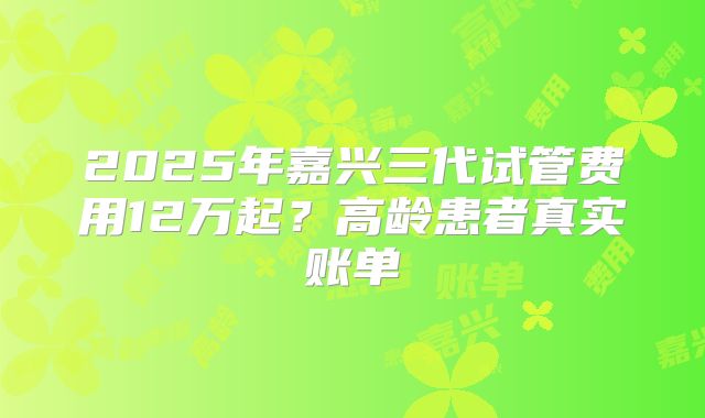 2025年嘉兴三代试管费用12万起？高龄患者真实账单