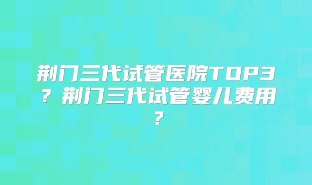 荆门三代试管医院TOP3?荆门三代试管婴儿费用?