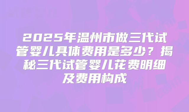 2025年温州市做三代试管婴儿具体费用是多少？揭秘三代试管婴儿花费明细及费用构成