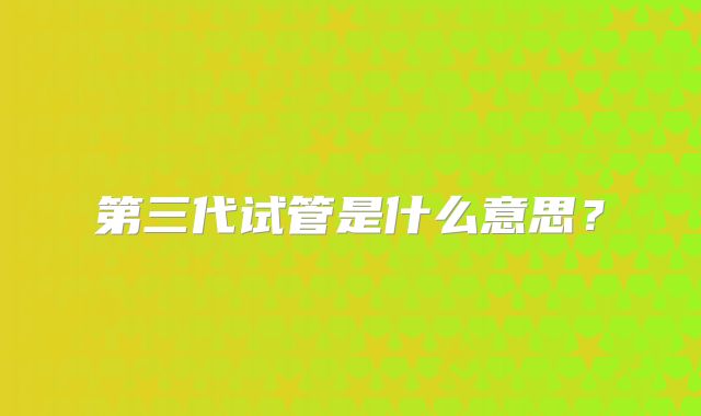 第三代试管是什么意思？