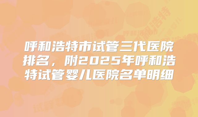 呼和浩特市试管三代医院排名，附2025年呼和浩特试管婴儿医院名单明细