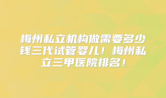 梅州私立机构做需要多少钱三代试管婴儿！梅州私立三甲医院排名！