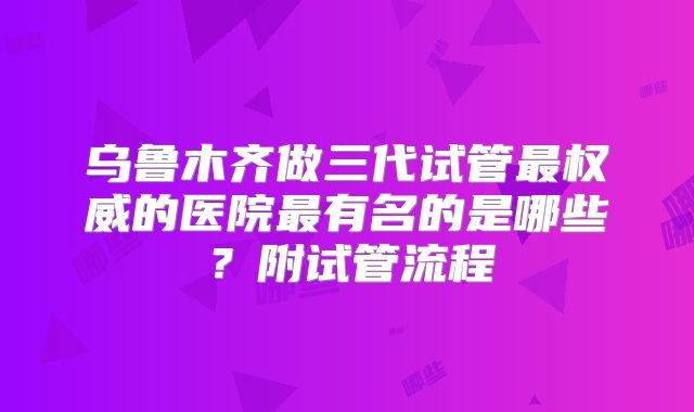 乌鲁木齐做三代试管最权威的医院最有名的是哪些？附试管流程