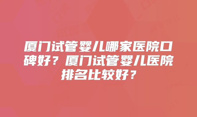 厦门试管婴儿哪家医院口碑好？厦门试管婴儿医院排名比较好？
