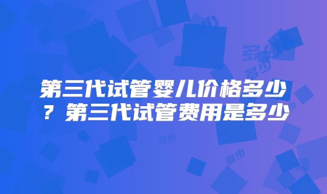第三代试管婴儿价格多少？第三代试管费用是多少