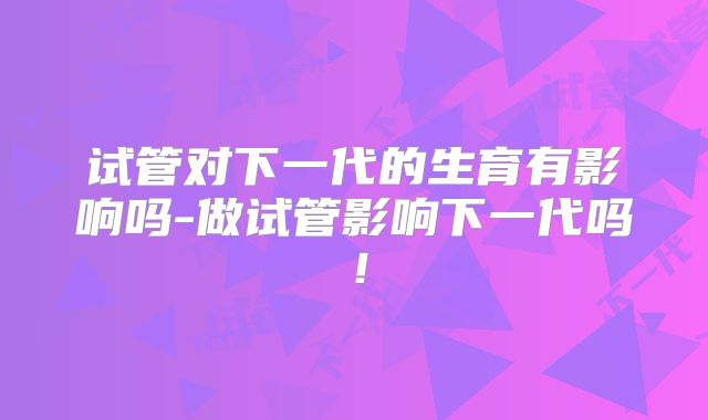 试管对下一代的生育有影响吗-做试管影响下一代吗！