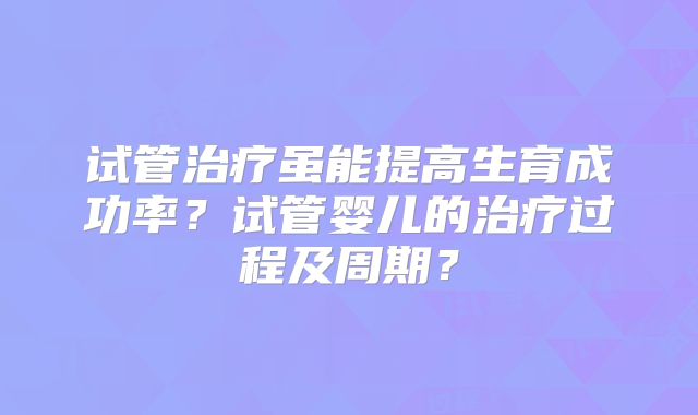 试管治疗虽能提高生育成功率？试管婴儿的治疗过程及周期？