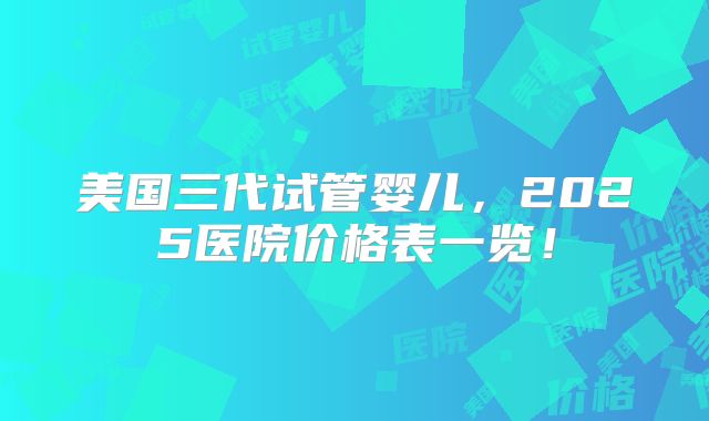 美国三代试管婴儿，2025医院价格表一览！
