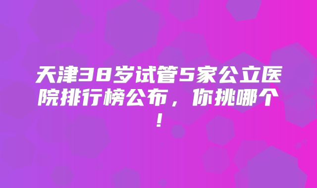 天津38岁试管5家公立医院排行榜公布，你挑哪个!