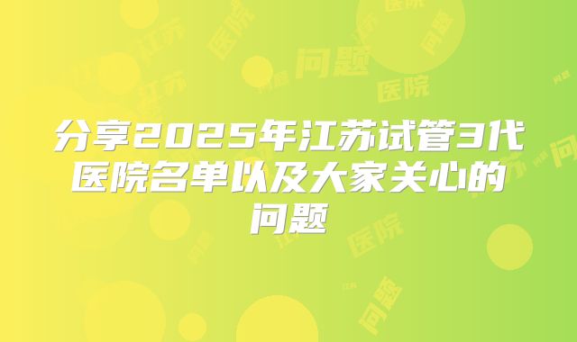 分享2025年江苏试管3代医院名单以及大家关心的问题