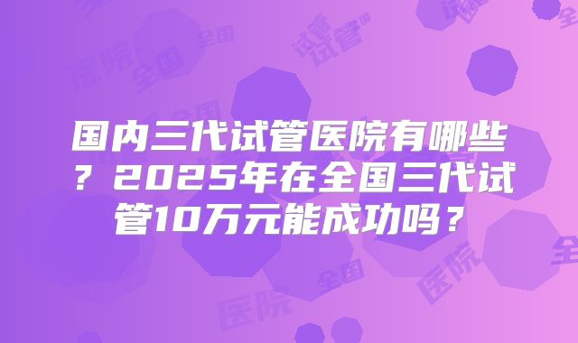 国内三代试管医院有哪些？2025年在全国三代试管10万元能成功吗？