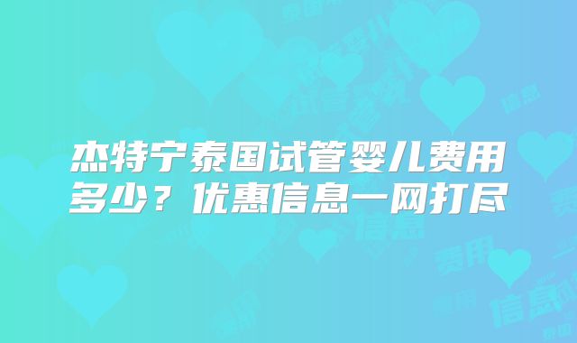 杰特宁泰国试管婴儿费用多少？优惠信息一网打尽