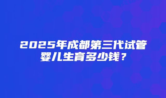 2025年成都第三代试管婴儿生育多少钱?