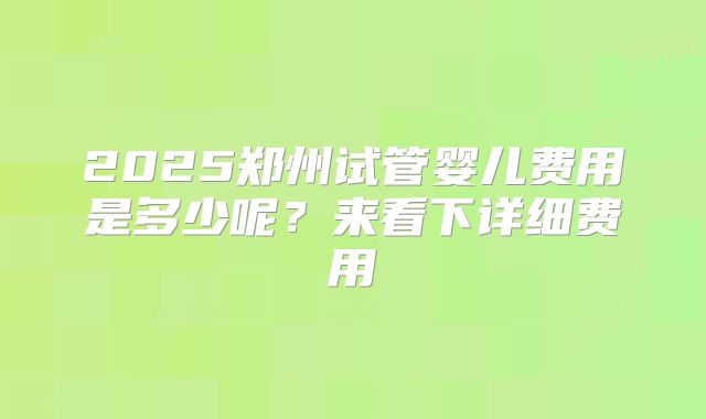 2025郑州试管婴儿费用是多少呢?来看下详细费用