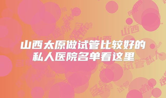 山西太原做试管比较好的私人医院名单看这里