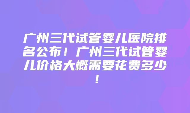 广州三代试管婴儿医院排名公布！广州三代试管婴儿价格大概需要花费多少！