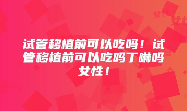 试管移植前可以吃吗！试管移植前可以吃吗丁啉吗女性！