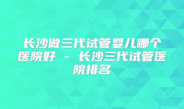 长沙做三代试管婴儿哪个医院好 - 长沙三代试管医院排名