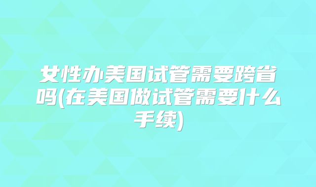 女性办美国试管需要跨省吗(在美国做试管需要什么手续)