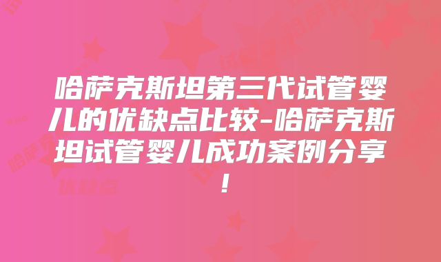 哈萨克斯坦第三代试管婴儿的优缺点比较-哈萨克斯坦试管婴儿成功案例分享!