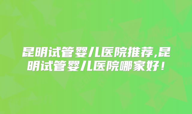 昆明试管婴儿医院推荐,昆明试管婴儿医院哪家好！