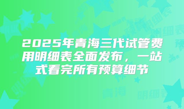 2025年青海三代试管费用明细表全面发布,一站式看完所有预算细节
