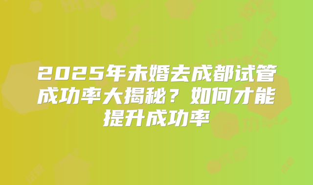2025年未婚去成都试管成功率大揭秘?如何才能提升成功率