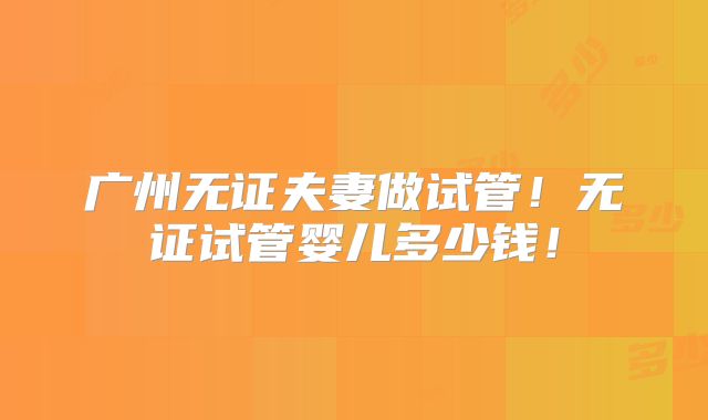 广州无证夫妻做试管！无证试管婴儿多少钱！